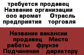 требуется продавец › Название организации ­ ооо“аромат“ › Отрасль предприятия ­ торговля › Название вакансии ­ продавец › Место работы ­ фрунзе 45/1 › Подчинение ­ директору › Минимальный оклад ­ 7 000 › Возраст от ­ 21 › Возраст до ­ 35 - Приморский край, Артем г. Работа » Вакансии   